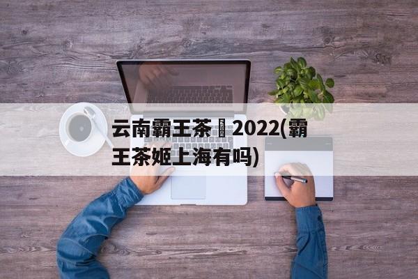 云南霸王茶姫2022(霸王茶姬上海有吗)