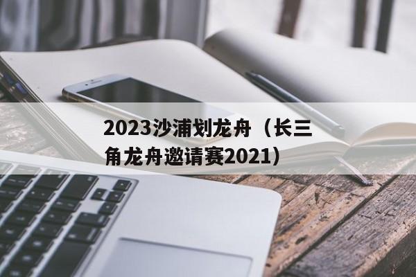 2023沙浦划龙舟（长三角龙舟邀请赛2021）