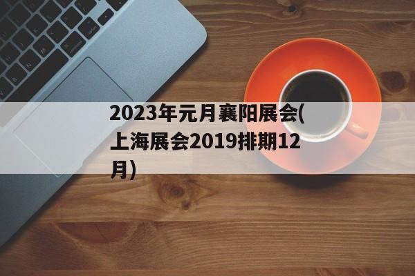 2023年元月襄阳展会(上海展会2019排期12月)
