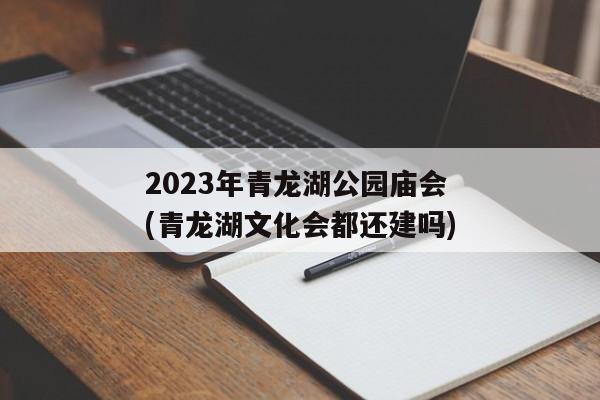 2023年青龙湖公园庙会(青龙湖文化会都还建吗)