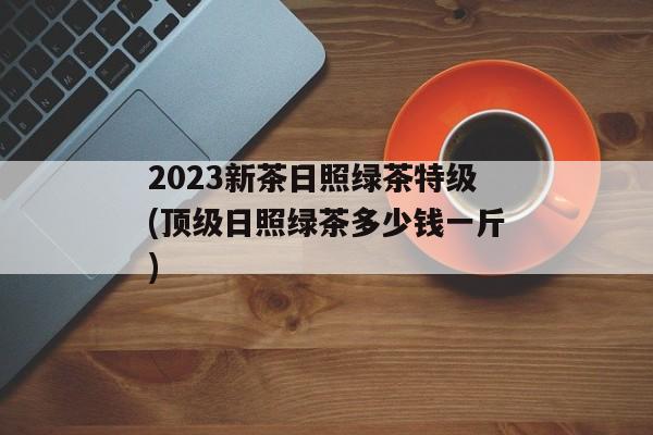 2023新茶日照绿茶特级(顶级日照绿茶多少钱一斤)