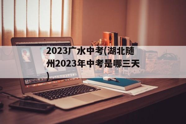 2023广水中考(湖北随州2023年中考是哪三天)