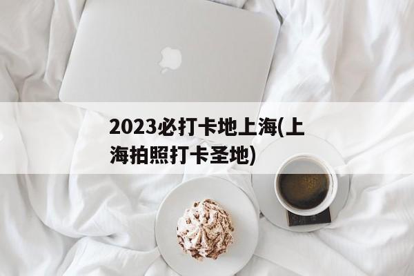 2023必打卡地上海(上海拍照打卡圣地)