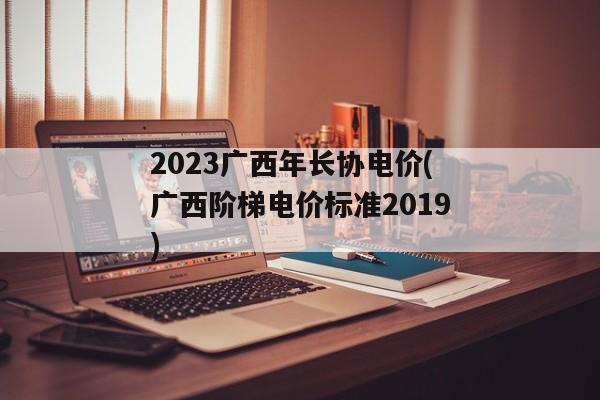2023广西年长协电价(广西阶梯电价标准2019)