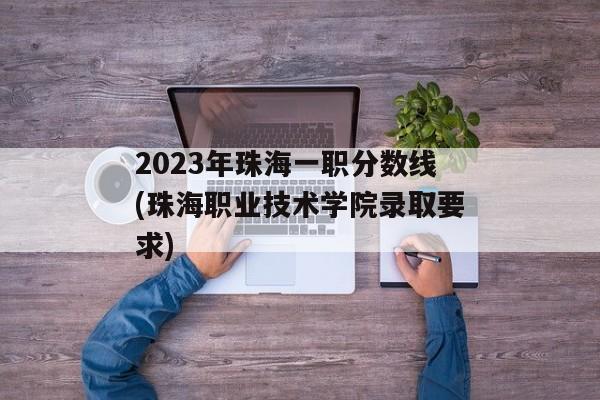 2023年珠海一职分数线(珠海职业技术学院录取要求)