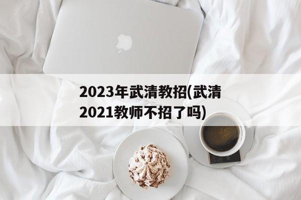 2023年武清教招(武清2021教师不招了吗)