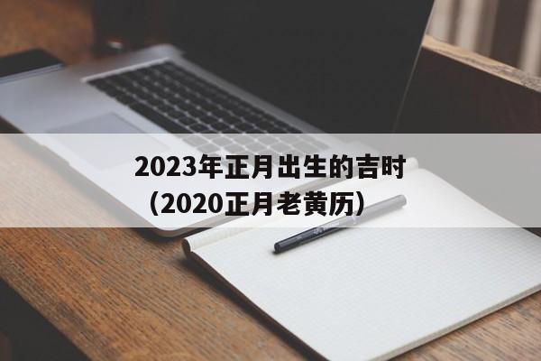 2023年正月出生的吉时（2020正月老黄历）