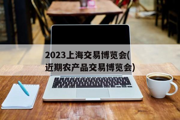 2023上海交易博览会(近期农产品交易博览会)