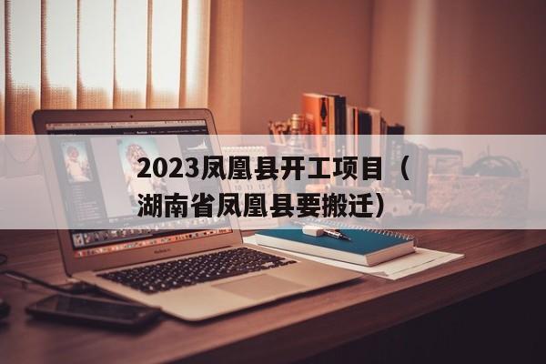 2023凤凰县开工项目（湖南省凤凰县要搬迁）